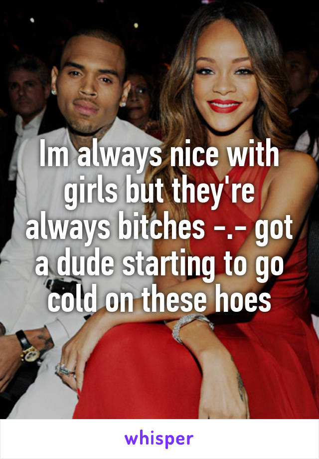 Im always nice with girls but they're always bitches -.- got a dude starting to go cold on these hoes