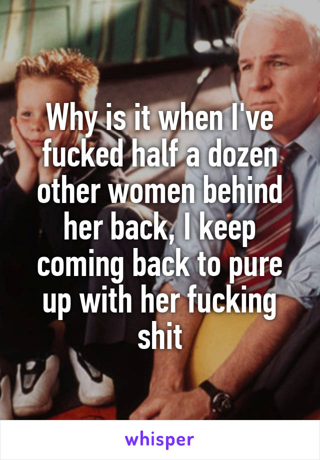 Why is it when I've fucked half a dozen other women behind her back, I keep coming back to pure up with her fucking shit