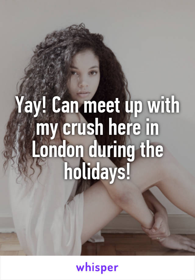 Yay! Can meet up with my crush here in London during the holidays!