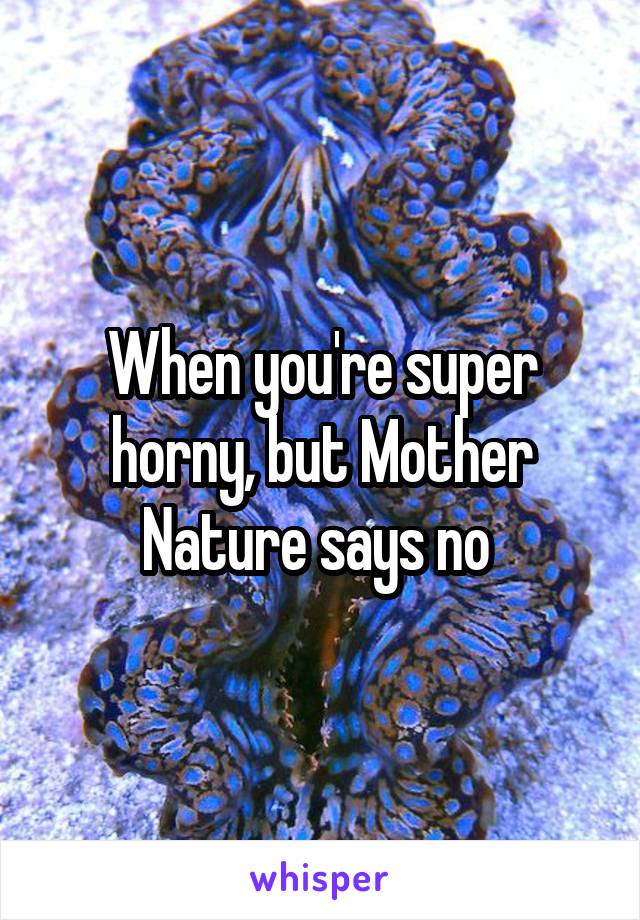 When you're super horny, but Mother Nature says no 