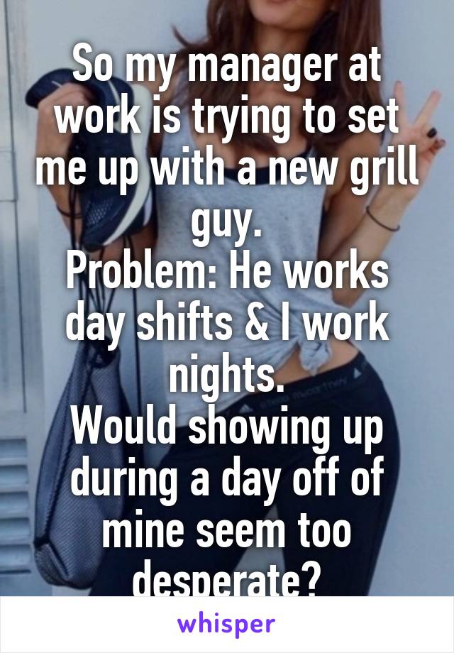 So my manager at work is trying to set me up with a new grill guy.
Problem: He works day shifts & I work nights.
Would showing up during a day off of mine seem too desperate?