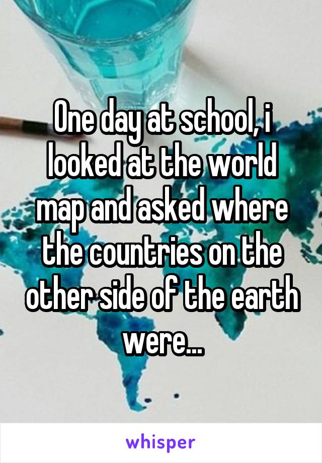 One day at school, i looked at the world map and asked where the countries on the other side of the earth were...