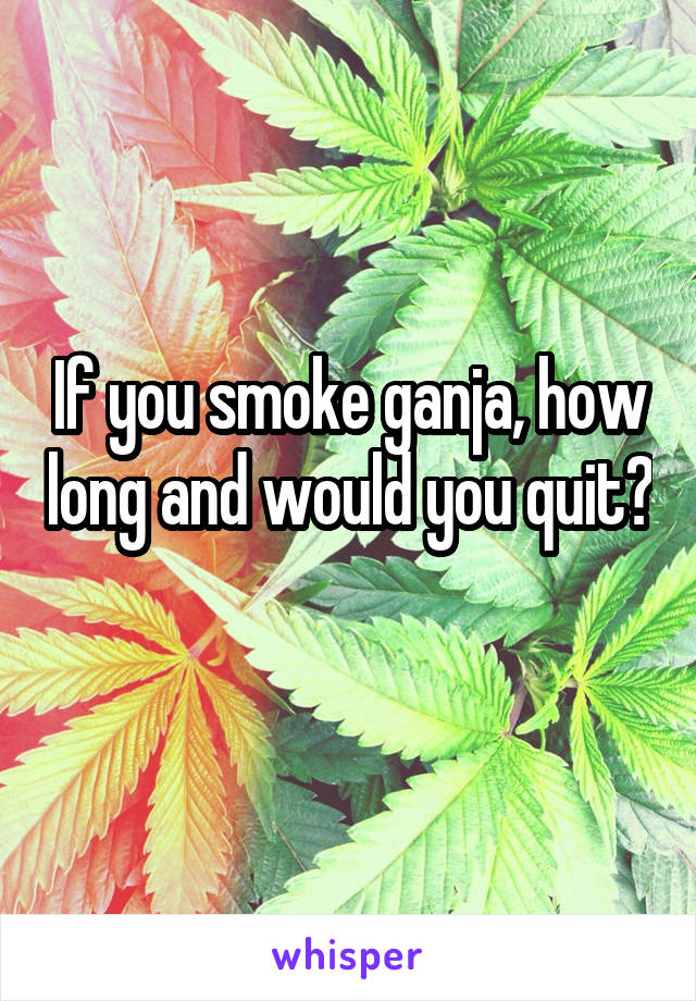 If you smoke ganja, how long and would you quit? 
