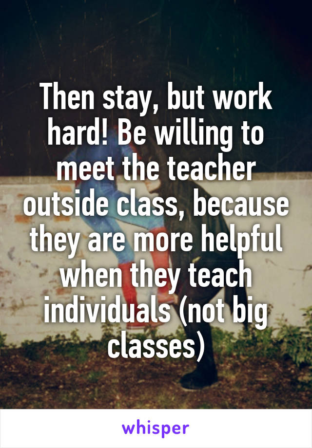 Then stay, but work hard! Be willing to meet the teacher outside class, because they are more helpful when they teach individuals (not big classes)