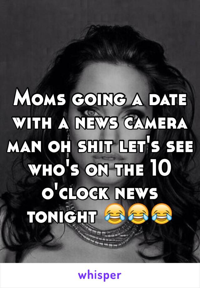 Moms going a date with a news camera man oh shit let's see who's on the 10 o'clock news tonight 😂😂😂