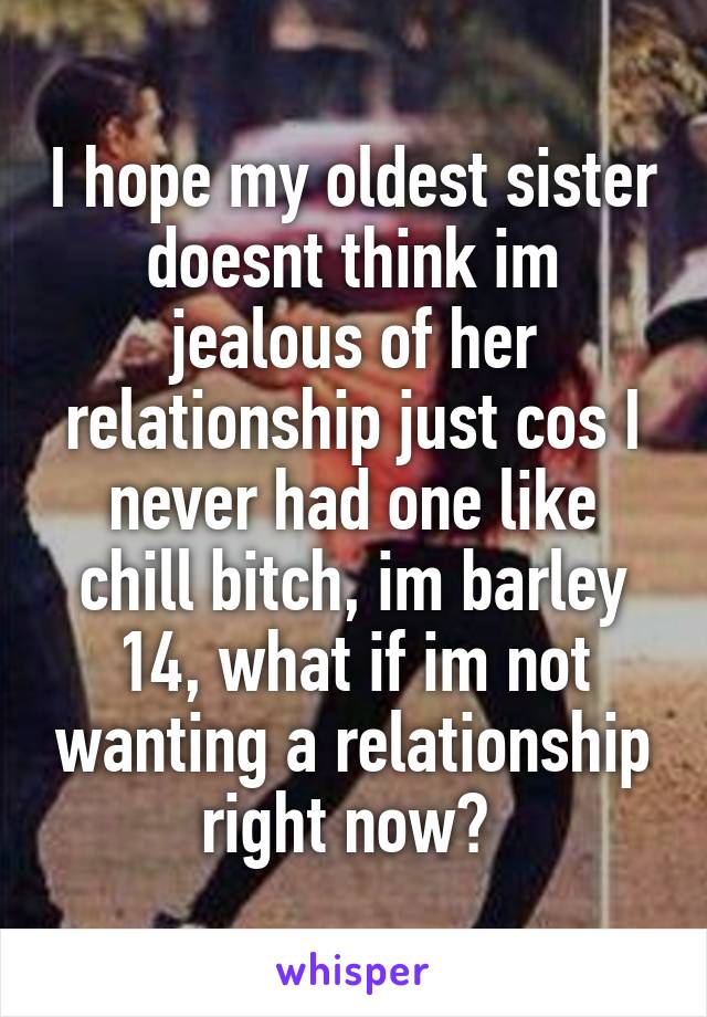 I hope my oldest sister doesnt think im jealous of her relationship just cos I never had one like chill bitch, im barley 14, what if im not wanting a relationship right now? 