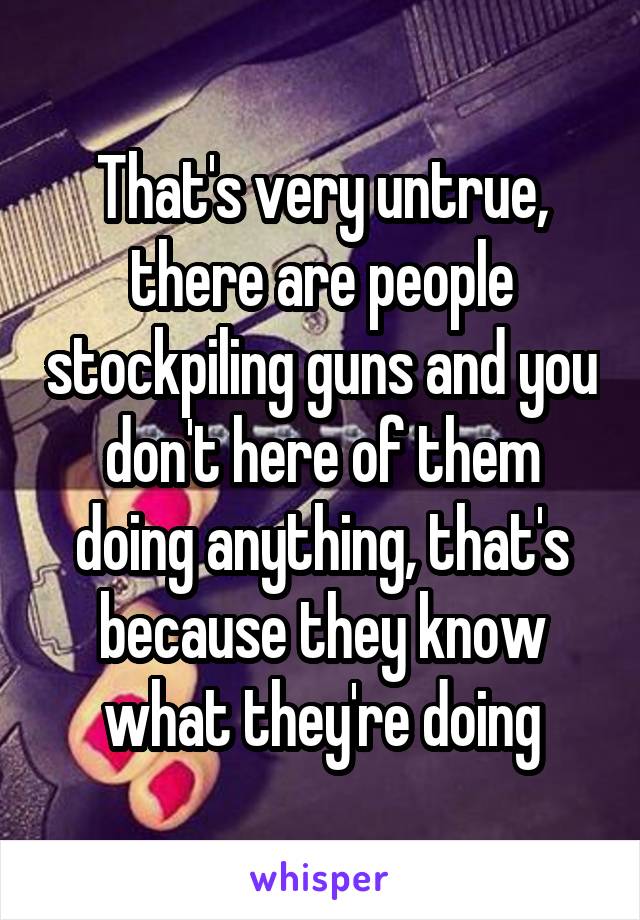 That's very untrue, there are people stockpiling guns and you don't here of them doing anything, that's because they know what they're doing