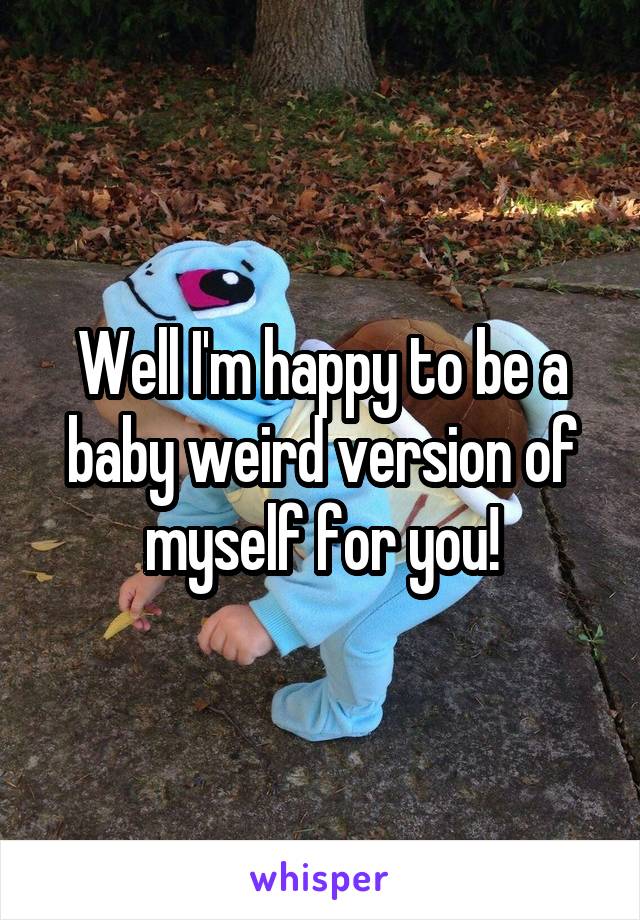 Well I'm happy to be a baby weird version of myself for you!