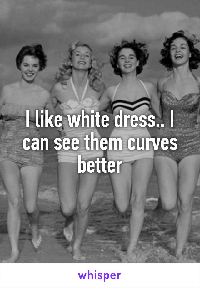 I like white dress.. I can see them curves better