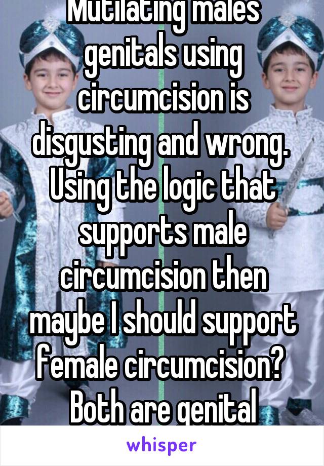Mutilating males genitals using circumcision is disgusting and wrong.  Using the logic that supports male circumcision then maybe I should support female circumcision?  Both are genital mutilation!