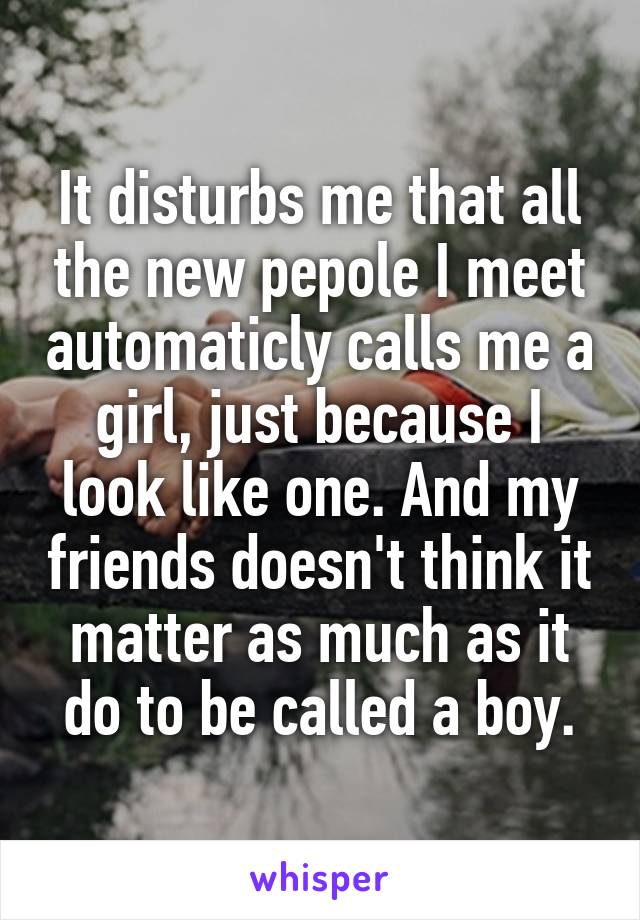 It disturbs me that all the new pepole I meet automaticly calls me a girl, just because I look like one. And my friends doesn't think it matter as much as it do to be called a boy.