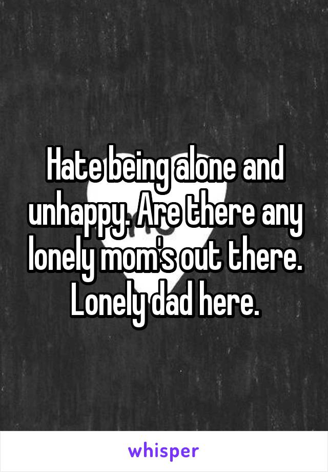 Hate being alone and unhappy. Are there any lonely mom's out there. Lonely dad here.