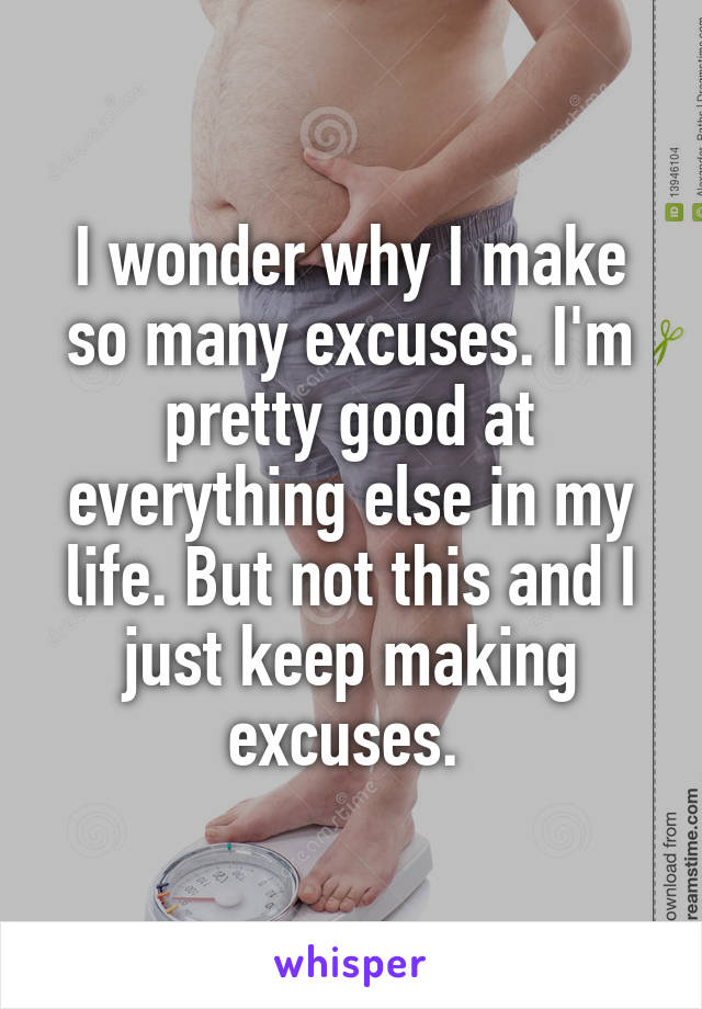 I wonder why I make so many excuses. I'm pretty good at everything else in my life. But not this and I just keep making excuses. 