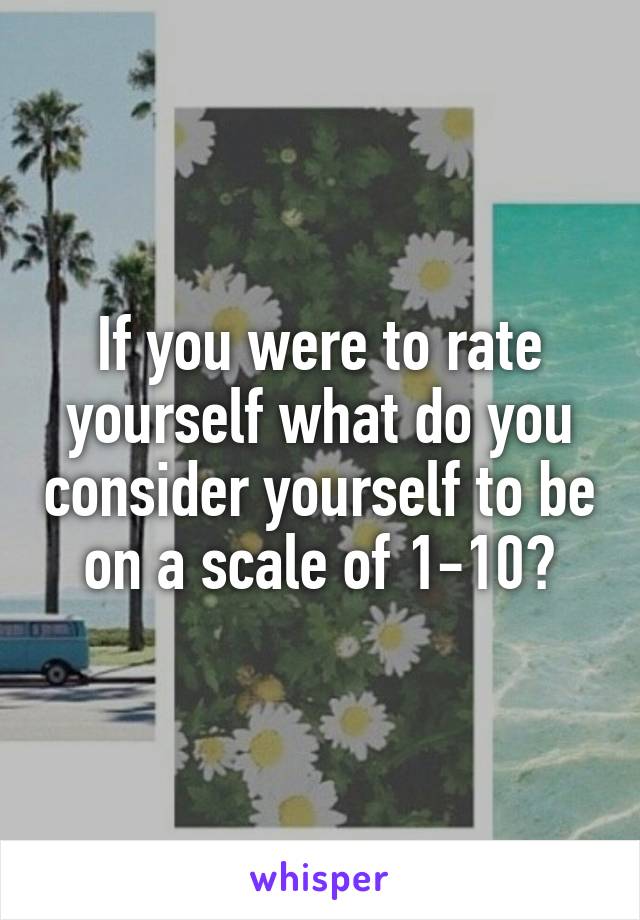 If you were to rate yourself what do you consider yourself to be on a scale of 1-10?