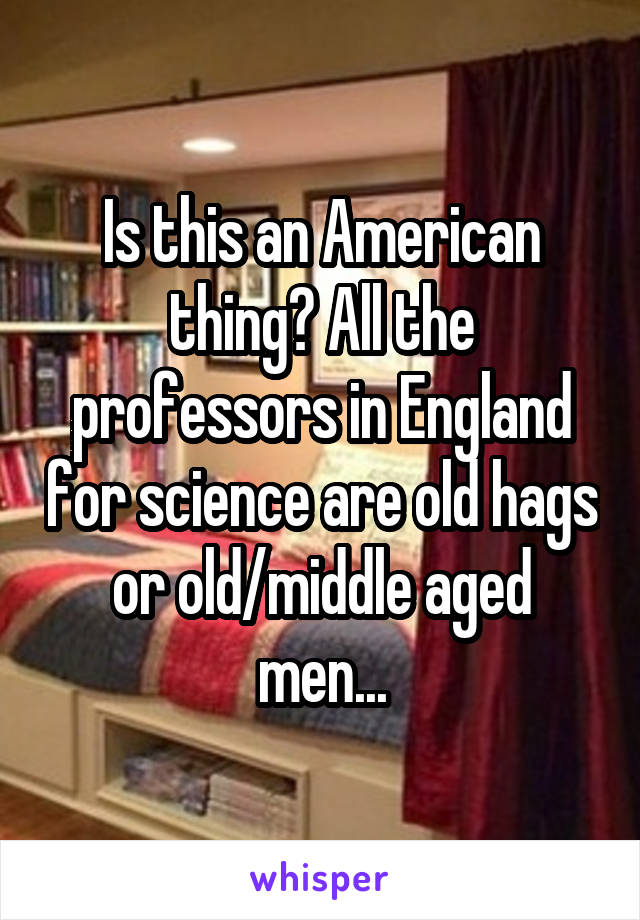 Is this an American thing? All the professors in England for science are old hags or old/middle aged men...