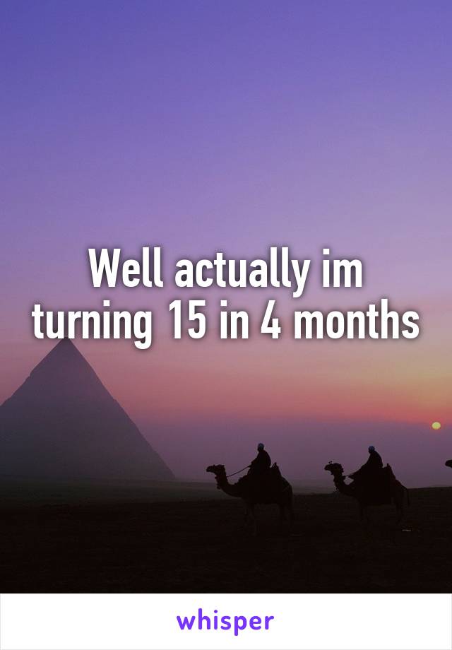 Well actually im turning 15 in 4 months 