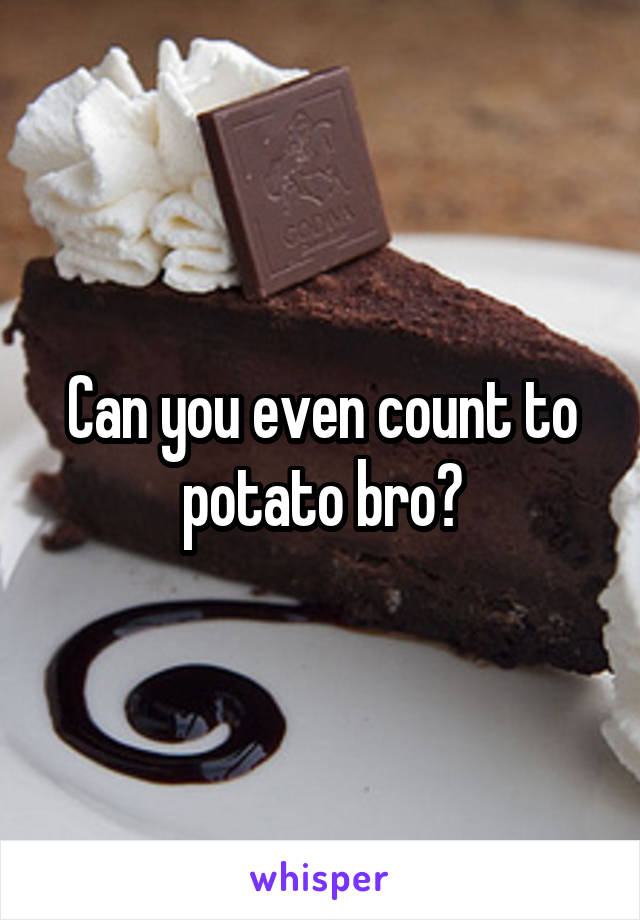 Can you even count to potato bro?