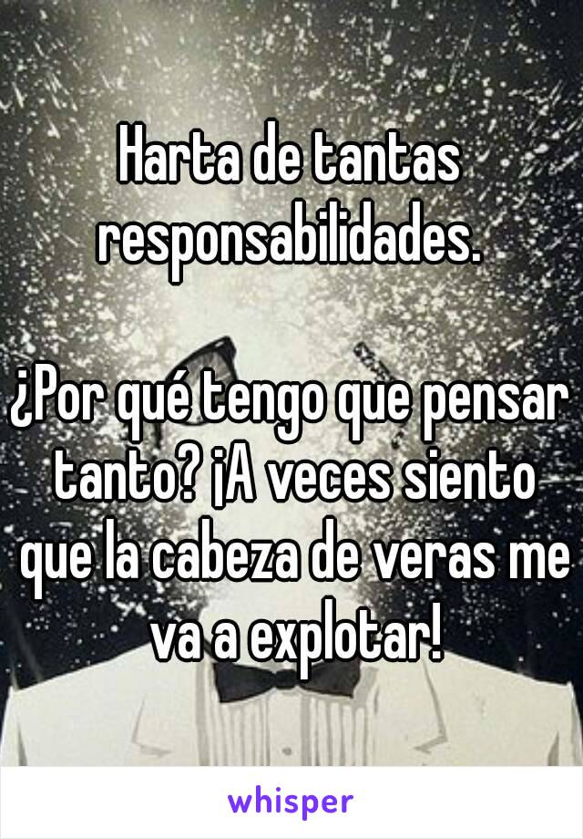 Harta de tantas responsabilidades. 

¿Por qué tengo que pensar tanto? ¡A veces siento que la cabeza de veras me va a explotar!