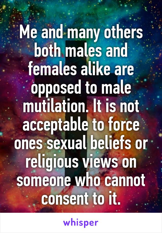 Me and many others both males and females alike are opposed to male mutilation. It is not acceptable to force ones sexual beliefs or religious views on someone who cannot consent to it.