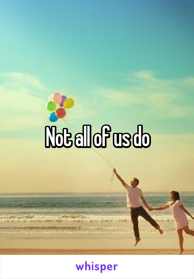 Not all of us do