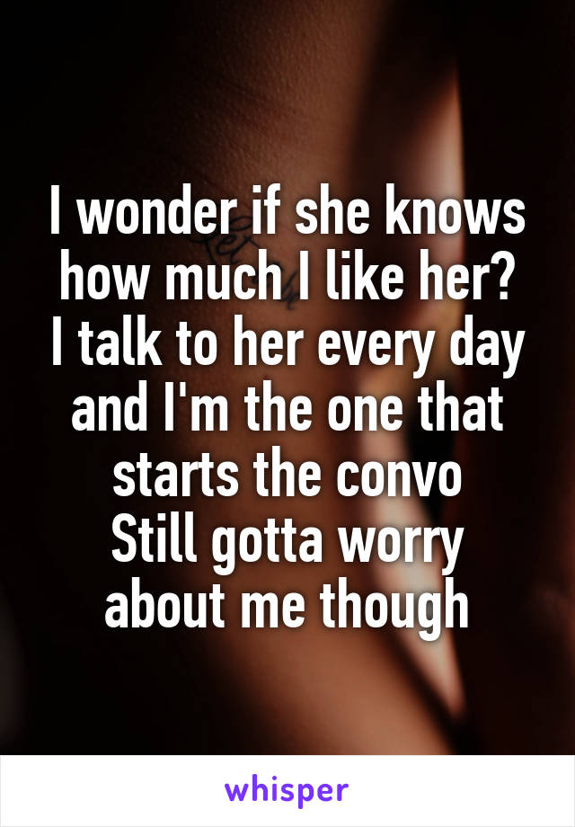 I wonder if she knows how much I like her?
I talk to her every day and I'm the one that starts the convo
Still gotta worry about me though