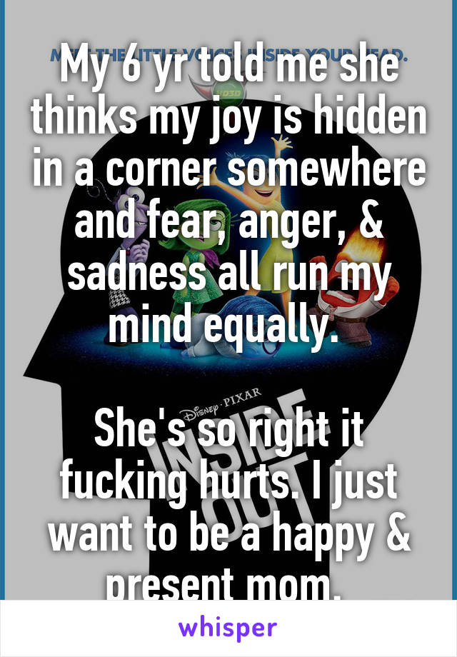 My 6 yr told me she thinks my joy is hidden in a corner somewhere and fear, anger, & sadness all run my mind equally. 

She's so right it fucking hurts. I just want to be a happy & present mom. 