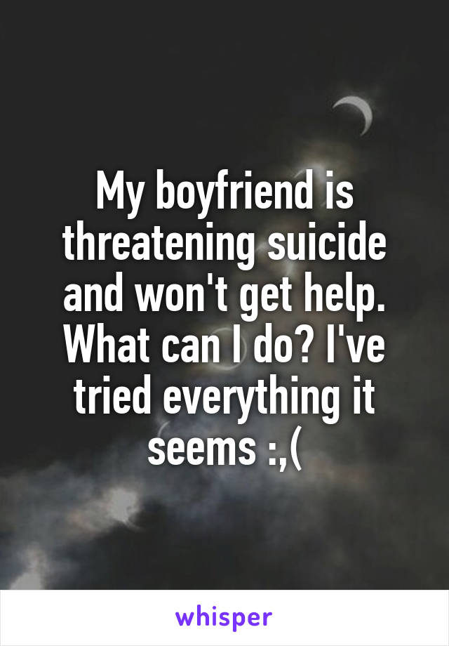 My boyfriend is threatening suicide and won't get help. What can I do? I've tried everything it seems :,(