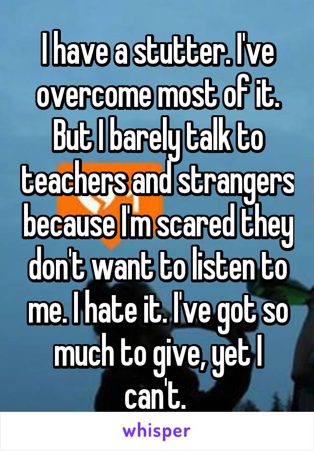 I have a stutter. I've overcome most of it. But I barely talk to teachers and strangers because I'm scared they don't want to listen to me. I hate it. I've got so much to give, yet I can't. 