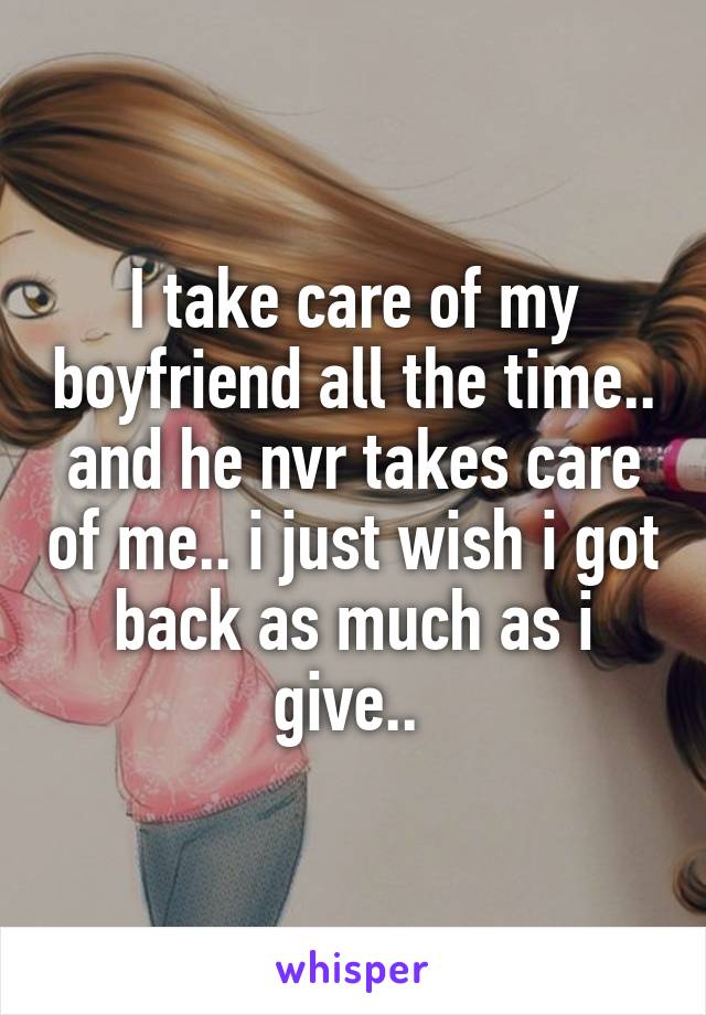 I take care of my boyfriend all the time.. and he nvr takes care of me.. i just wish i got back as much as i give.. 