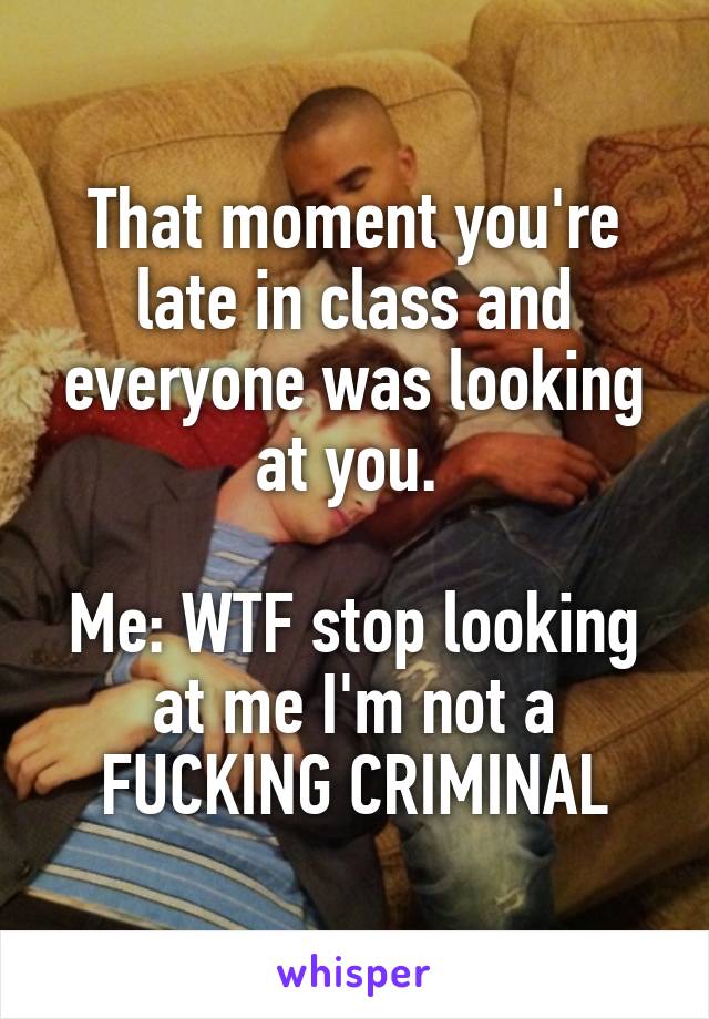 That moment you're late in class and everyone was looking at you. 

Me: WTF stop looking at me I'm not a FUCKING CRIMINAL