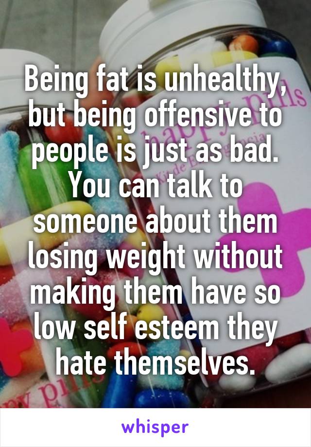 Being fat is unhealthy, but being offensive to people is just as bad. You can talk to someone about them losing weight without making them have so low self esteem they hate themselves.