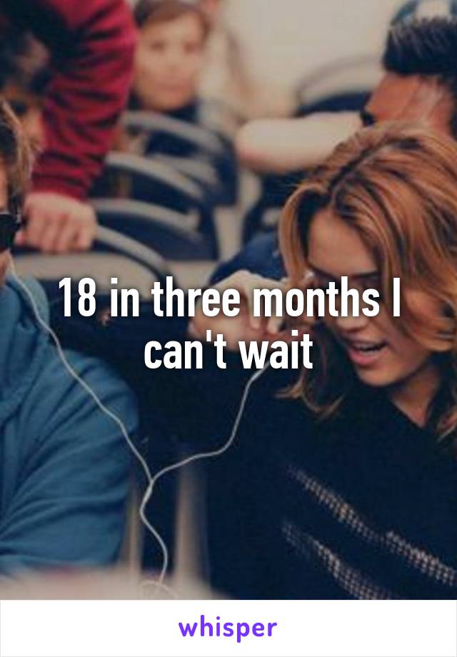 18 in three months I can't wait