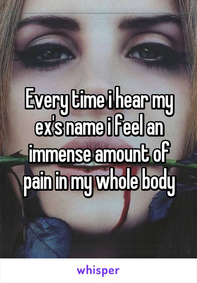 Every time i hear my ex's name i feel an immense amount of pain in my whole body