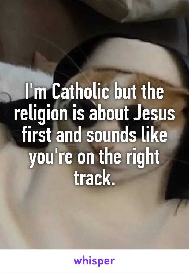 I'm Catholic but the religion is about Jesus first and sounds like you're on the right track.