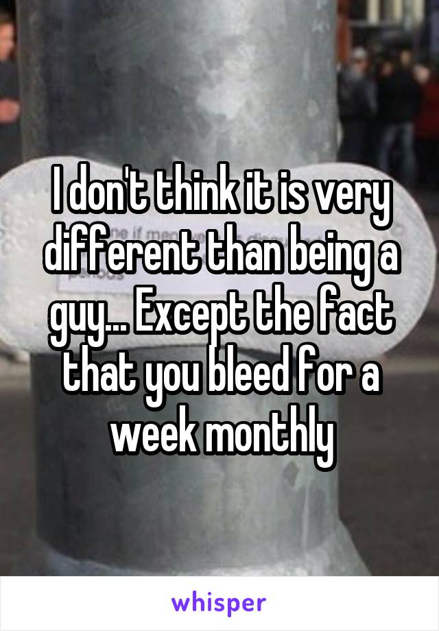 I don't think it is very different than being a guy... Except the fact that you bleed for a week monthly