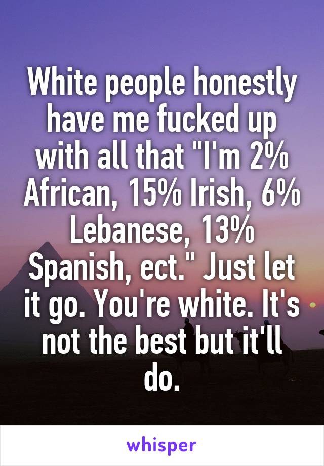 White people honestly have me fucked up with all that "I'm 2% African, 15% Irish, 6% Lebanese, 13% Spanish, ect." Just let it go. You're white. It's not the best but it'll do.