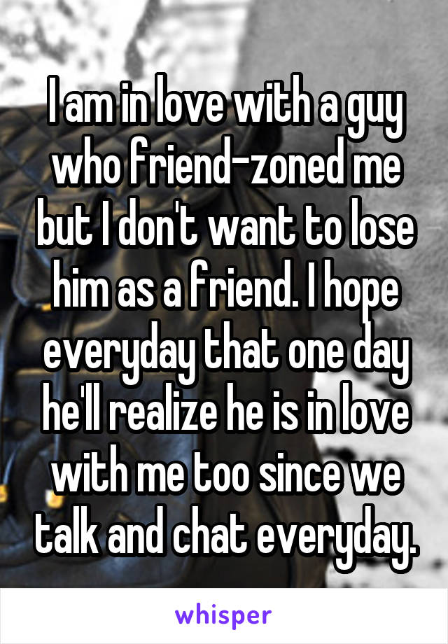 I am in love with a guy who friend-zoned me but I don't want to lose him as a friend. I hope everyday that one day he'll realize he is in love with me too since we talk and chat everyday.