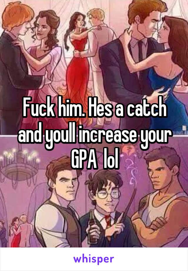 Fuck him. Hes a catch and youll increase your GPA  lol