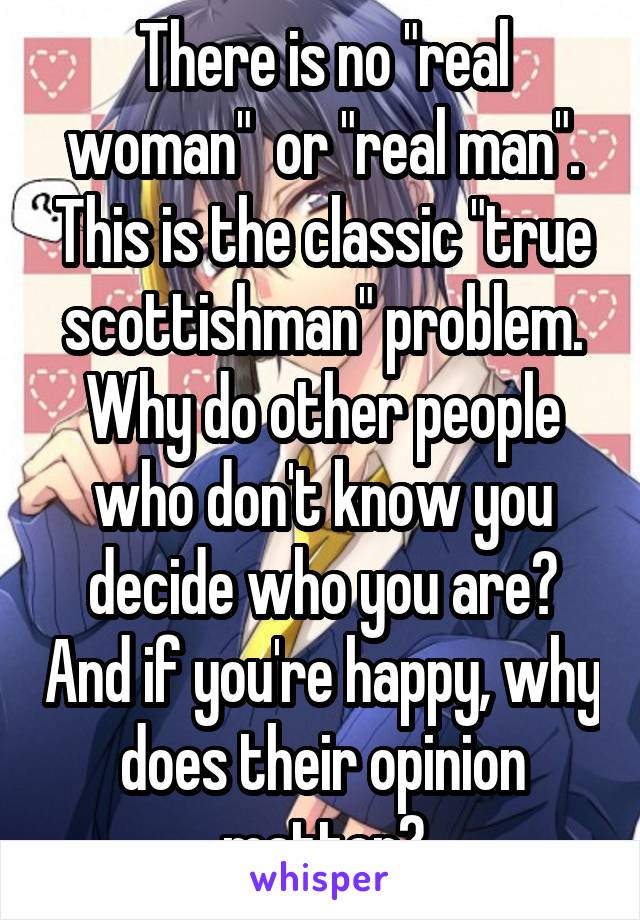 There is no "real woman"  or "real man". This is the classic "true scottishman" problem. Why do other people who don't know you decide who you are? And if you're happy, why does their opinion matter?