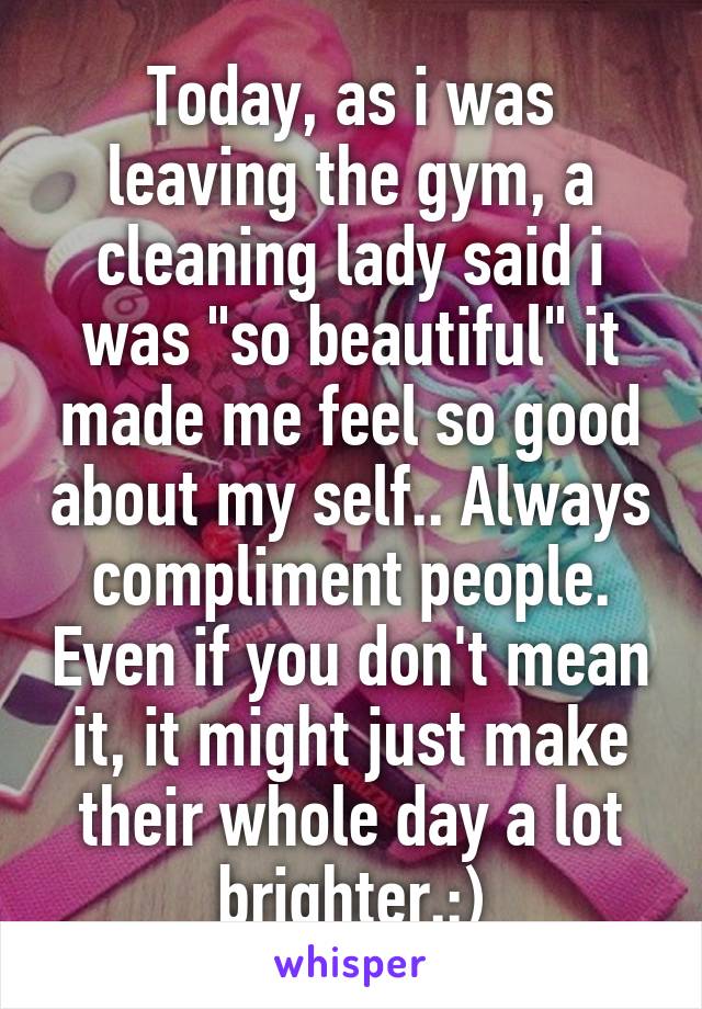 Today, as i was leaving the gym, a cleaning lady said i was "so beautiful" it made me feel so good about my self.. Always compliment people. Even if you don't mean it, it might just make their whole day a lot brighter.:)