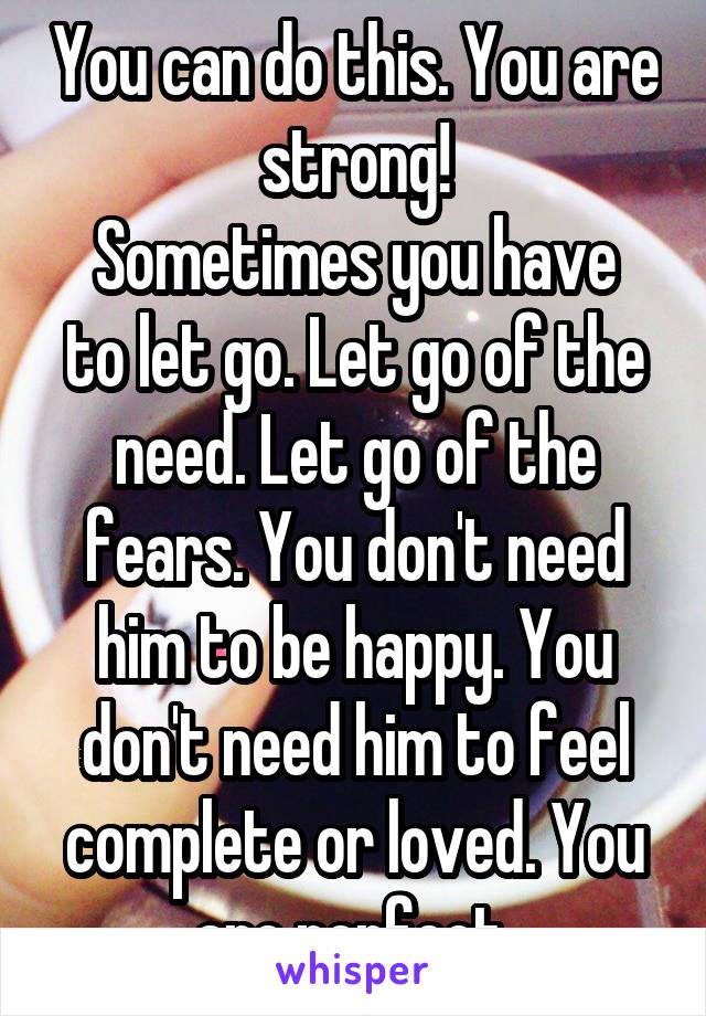 You can do this. You are strong!
Sometimes you have to let go. Let go of the need. Let go of the fears. You don't need him to be happy. You don't need him to feel complete or loved. You are perfect 