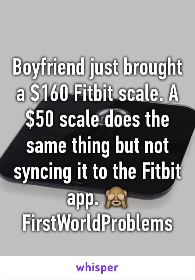 Boyfriend just brought a $160 Fitbit scale. A $50 scale does the same thing but not syncing it to the Fitbit app. 🙈 FirstWorldProblems