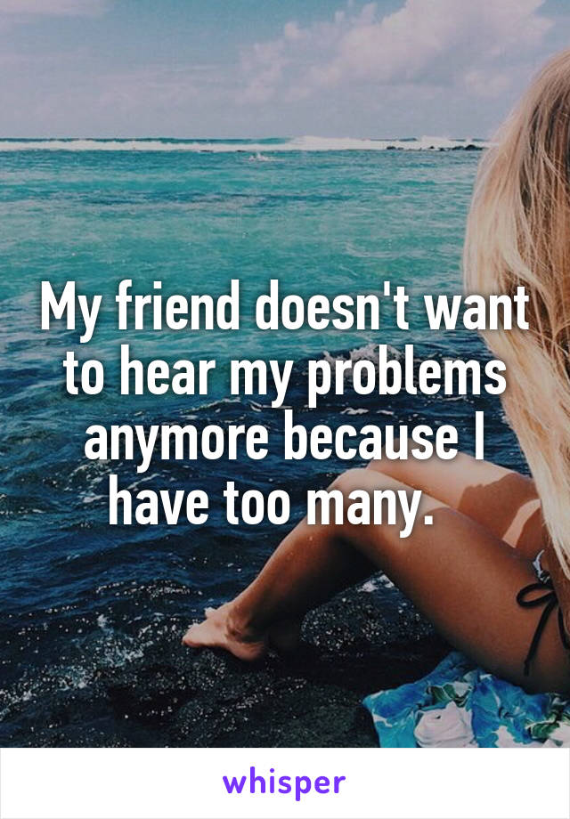 My friend doesn't want to hear my problems anymore because I have too many.  