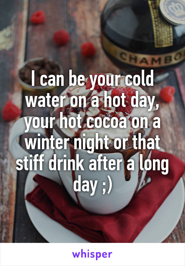 I can be your cold water on a hot day, your hot cocoa on a winter night or that stiff drink after a long day ;)