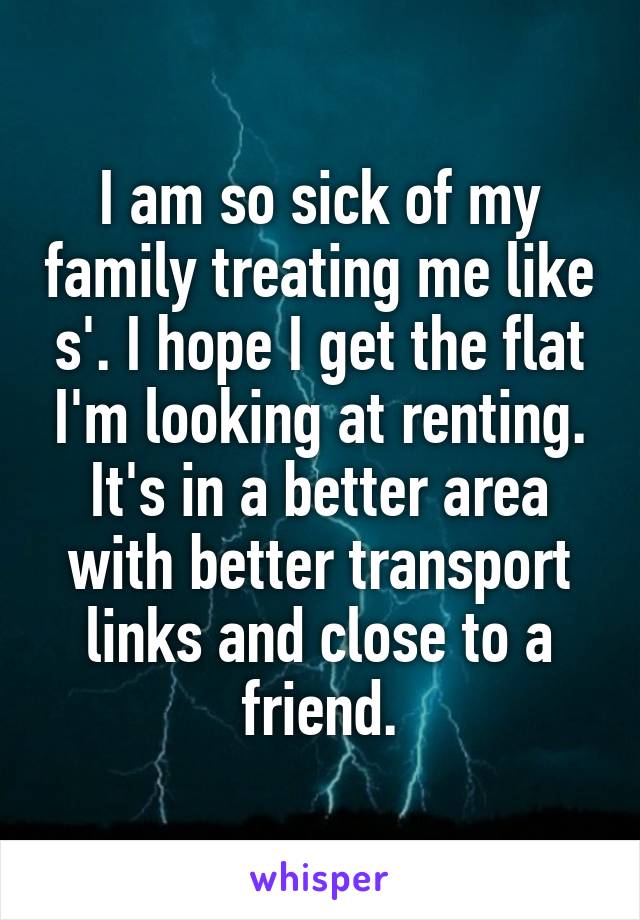 I am so sick of my family treating me like s'. I hope I get the flat I'm looking at renting. It's in a better area with better transport links and close to a friend.