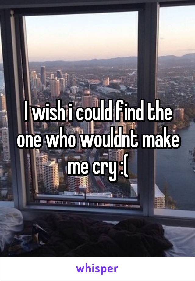 I wish i could find the one who wouldnt make me cry :(