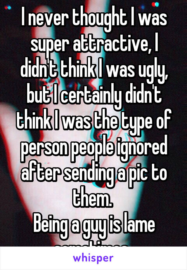 I never thought I was super attractive, I didn't think I was ugly, but I certainly didn't think I was the type of person people ignored after sending a pic to them. 
Being a guy is lame sometimes. 