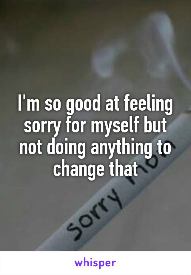 I'm so good at feeling sorry for myself but not doing anything to change that