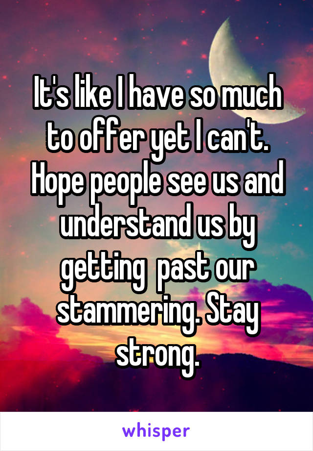 It's like I have so much to offer yet I can't. Hope people see us and understand us by getting  past our stammering. Stay strong.