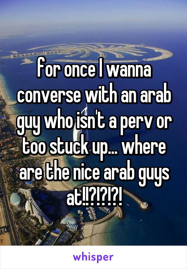 for once I wanna converse with an arab guy who isn't a perv or too stuck up... where are the nice arab guys at!!?!?!?!